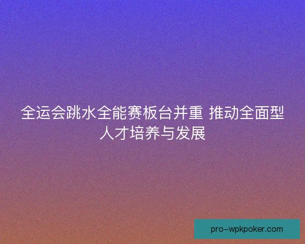 全运会跳水全能赛板台并重 推动全面型人才培养与发展