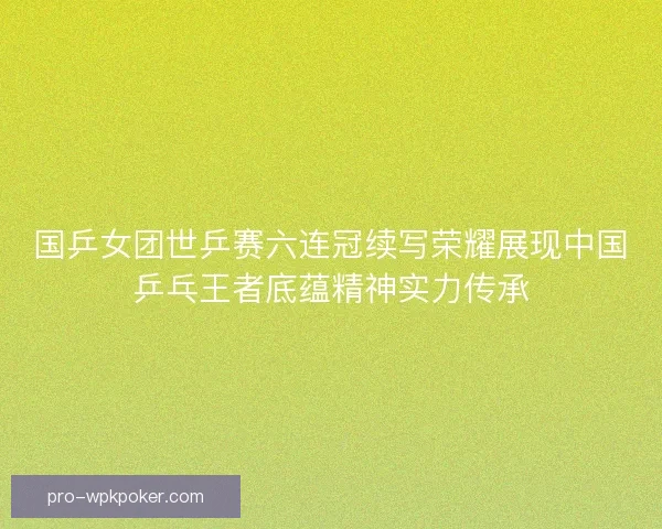 国乒女团世乒赛六连冠续写荣耀展现中国乒乓王者底蕴精神实力传承
