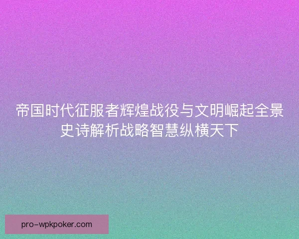 帝国时代征服者辉煌战役与文明崛起全景史诗解析战略智慧纵横天下
