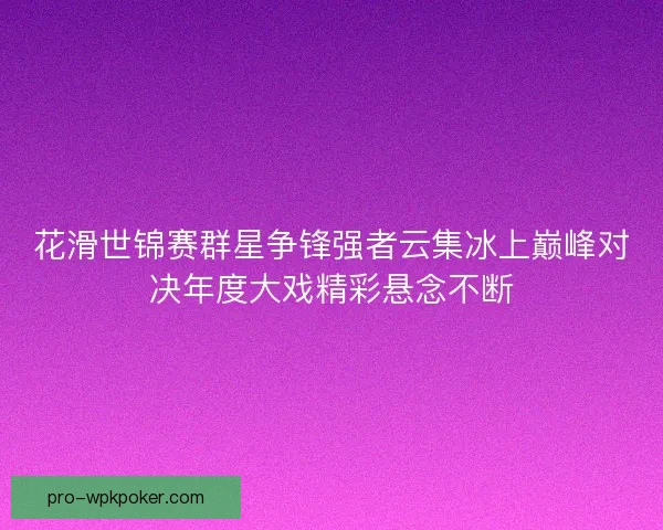 花滑世锦赛群星争锋强者云集冰上巅峰对决年度大戏精彩悬念不断