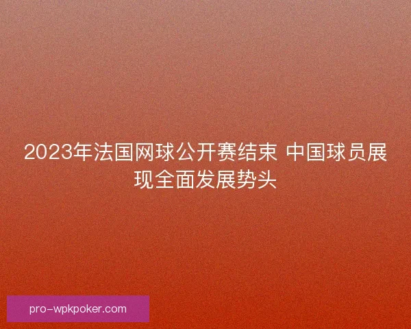 2023年法国网球公开赛结束 中国球员展现全面发展势头 2023年法国网球公开赛结束 中国球员展现全面发展势头
