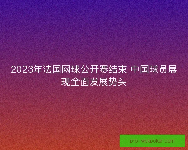 2023年法国网球公开赛结束 中国球员展现全面发展势头 2023年法国网球公开赛结束 中国球员展现全面发展势头