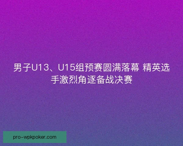 男子U13、U15组预赛圆满落幕 精英选手激烈角逐备战决赛 男子U13、U15组预赛圆满落幕 精英选手激烈角逐备战决赛