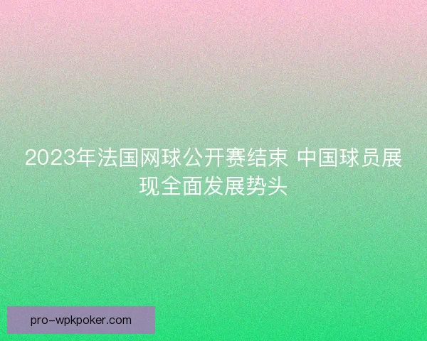 2023年法国网球公开赛结束 中国球员展现全面发展势头 2023年法国网球公开赛结束 中国球员展现全面发展势头