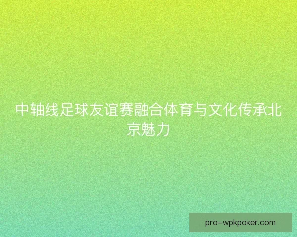 中轴线足球友谊赛融合体育与文化传承北京魅力