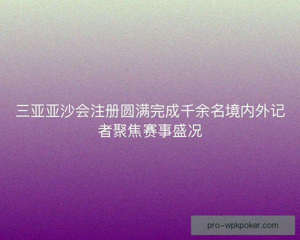 三亚亚沙会注册圆满完成千余名境内外记者聚焦赛事盛况