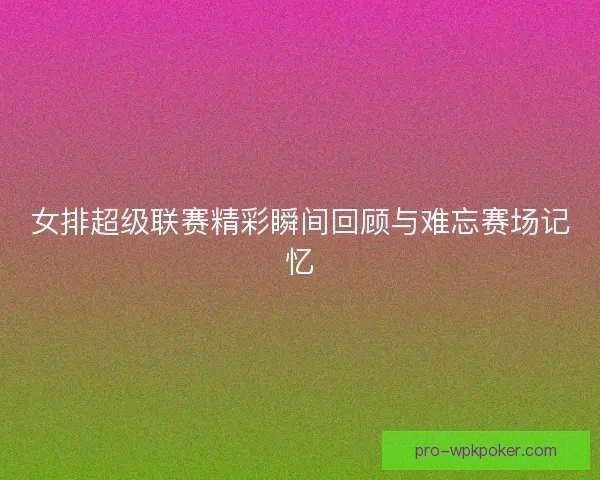 女排超级联赛精彩瞬间回顾与难忘赛场记忆